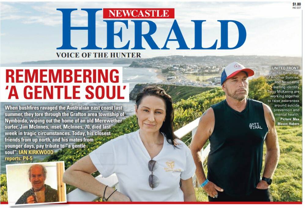 GENTLEMAN JIM: Our front page today, remembering Jim McInnes, a former Novocastrian whose life ended tragically last week. Rachel Henshaw from Another Sunrise, and Mattara Surf Classic spokesperson Terry McKenna, are combining to help raise awareness of suicide and self-harm in our community. 